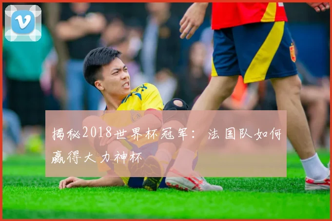 揭秘2018世界杯冠军：法国队如何赢得大力神杯