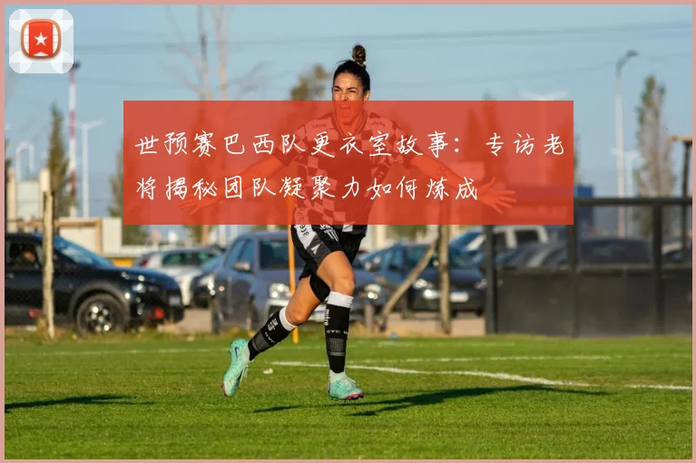 世预赛巴西队更衣室故事：专访老将揭秘团队凝聚力如何炼成