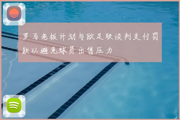 罗马老板计划与欧足联谈判支付罚款以避免球员出售压力