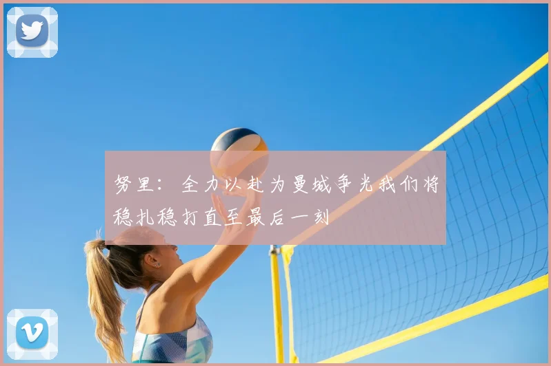 努里：全力以赴为曼城争光我们将稳扎稳打直至最后一刻