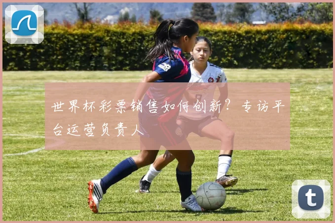 世界杯彩票销售如何创新？专访平台运营负责人
