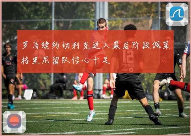 罗马续约切利克进入最后阶段佩莱格里尼留队信心十足