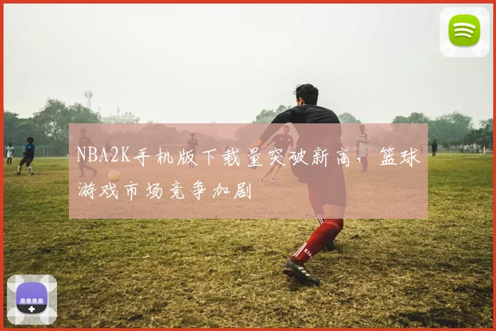 NBA2K手机版下载量突破新高，篮球游戏市场竞争加剧