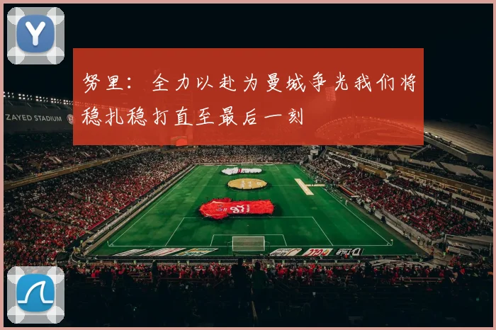 努里：全力以赴为曼城争光我们将稳扎稳打直至最后一刻