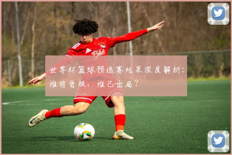世界杯篮球预选赛结果深度解析：谁将晋级，谁已出局？