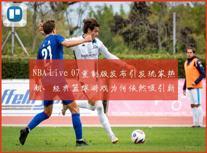 NBA Live 07重制版发布引发玩家热潮，经典篮球游戏为何依然吸引新生代