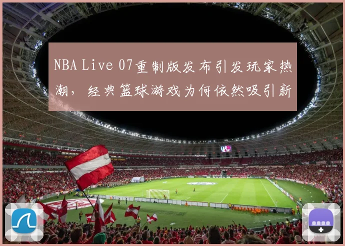 NBA Live 07重制版发布引发玩家热潮，经典篮球游戏为何依然吸引新生代