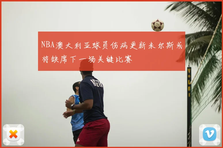 NBA澳大利亚球员伤病更新米尔斯或将缺席下一场关键比赛