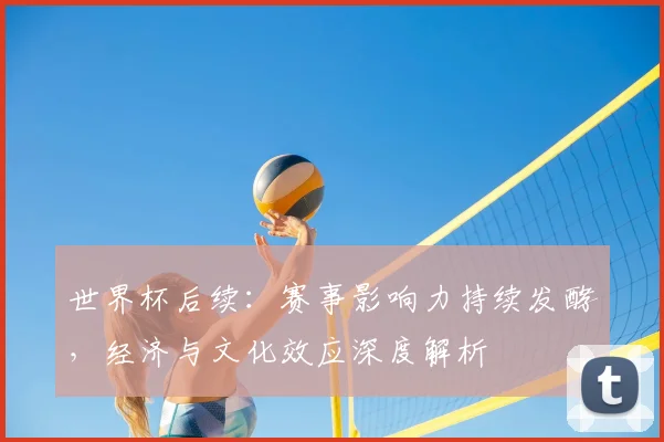 世界杯后续：赛事影响力持续发酵，经济与文化效应深度解析