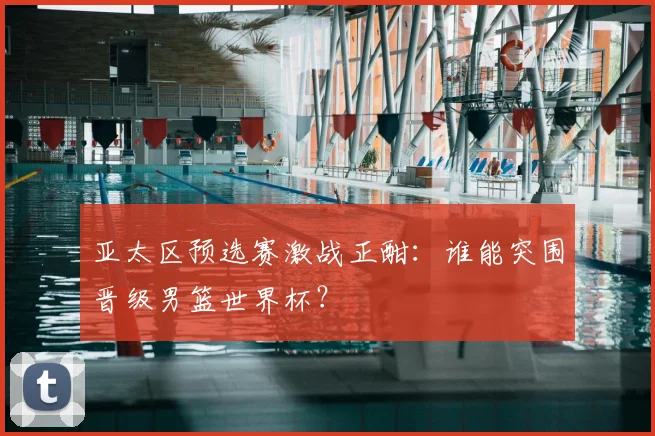 亚太区预选赛激战正酣：谁能突围晋级男篮世界杯？