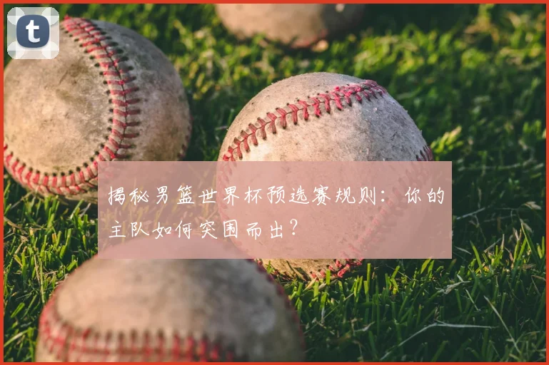 揭秘男篮世界杯预选赛规则：你的主队如何突围而出？