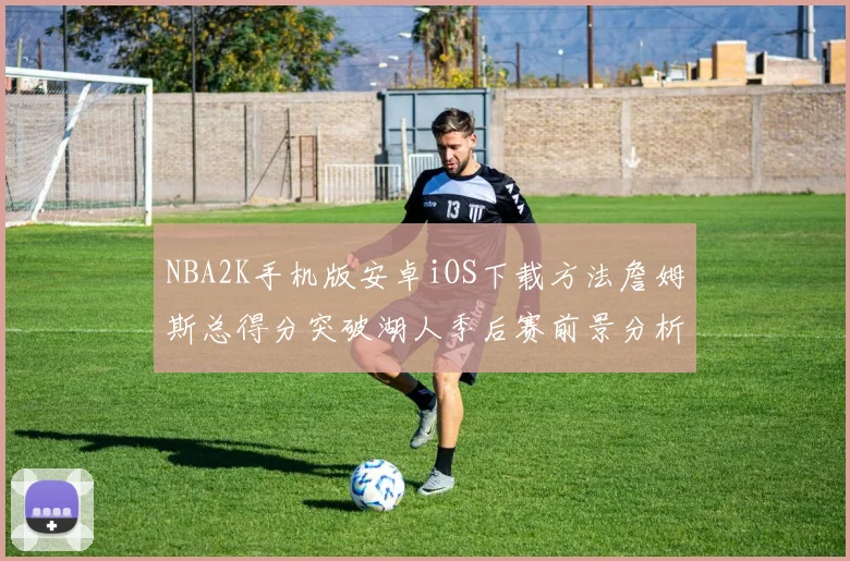 NBA2K手机版安卓iOS下载方法詹姆斯总得分突破湖人季后赛前景分析