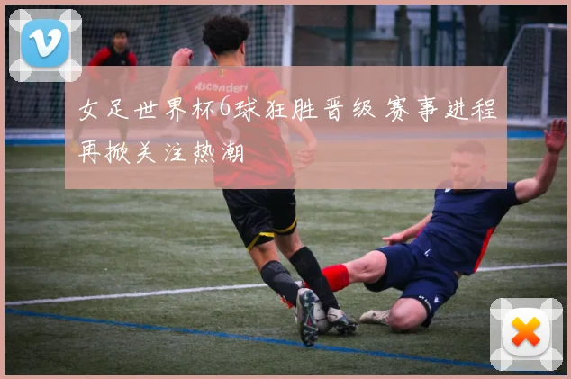 女足世界杯6球狂胜晋级 赛事进程再掀关注热潮